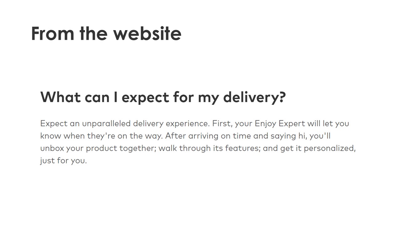From the website - What can I expect for my delivery? - Expect an unparalled delivery experience. First, your Enjoy Expert wil let you know when they're on the way. After arriving on time and saying hi, you'll unbox your product together; walk through its features; and get it personalized, just for you.