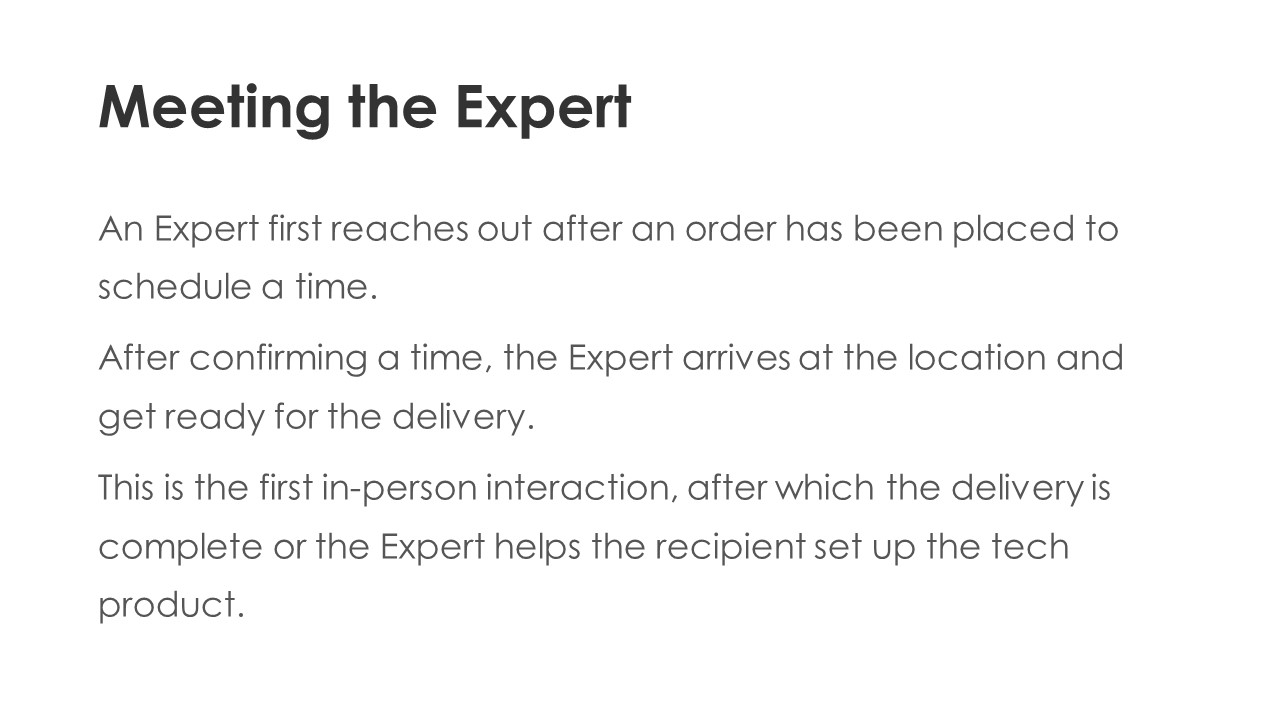 Meeting the Expert - An Expert first reaches out after an order has been placed to schedule a time.
After confirming a time, the Expert arrives at the location and get ready for the delivery.
This is the first in-person interaction, after which the delivery is complete or the Expert helps the recipient set up the tech product.