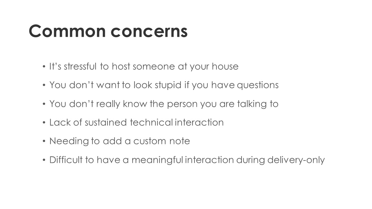 Common concerns - It’s stressful to host someone at your house. You don’t want to look stupid if you have questions. You don’t really know the person you are talking to. Lack of sustained technical interaction. Needing to add a custom note. Difficult to have a meaningful interaction during delivery-only.