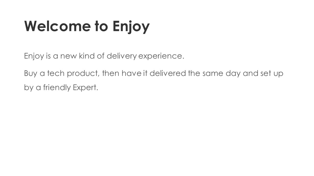 Welcome to Enjoy - Enjoy is a new kind of delivery experience. 
Buy a tech product, then have it delivered the same day and set up by a friendly Expert.