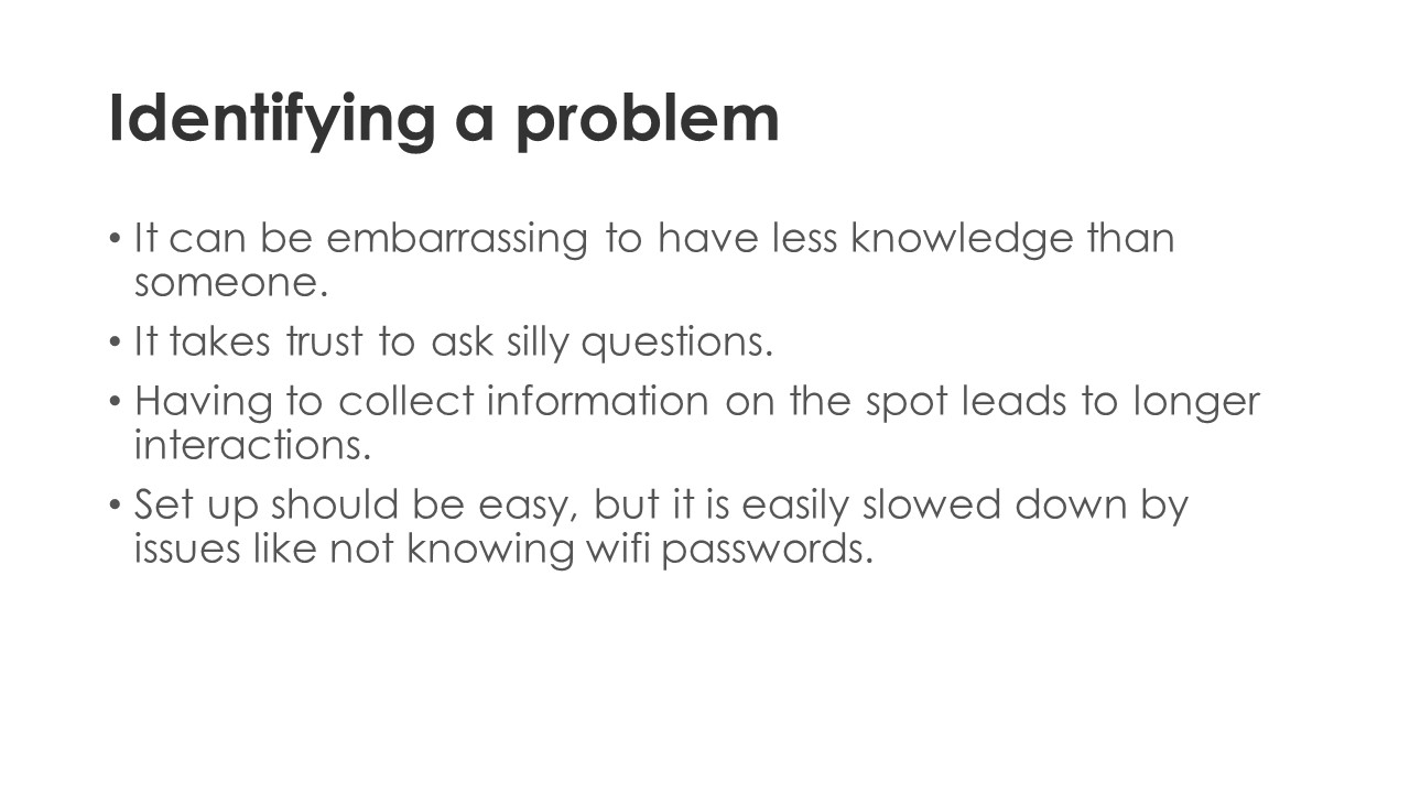 Identifying a problem - It can be embarrassing to have less knowledge than someone. It takes trust to ask silly questions. Having to collect information on the spot leads to longer interactions. Set up should be easy, but it is easily slowed down by issues like not knowing wifi passwords.