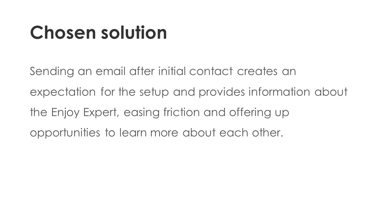 Chosen solution - Sending an email after initial contact creates an expectation for the setup and provides information about the Enjoy Expert, easing friction and offering up opportunities to learn more about each other.