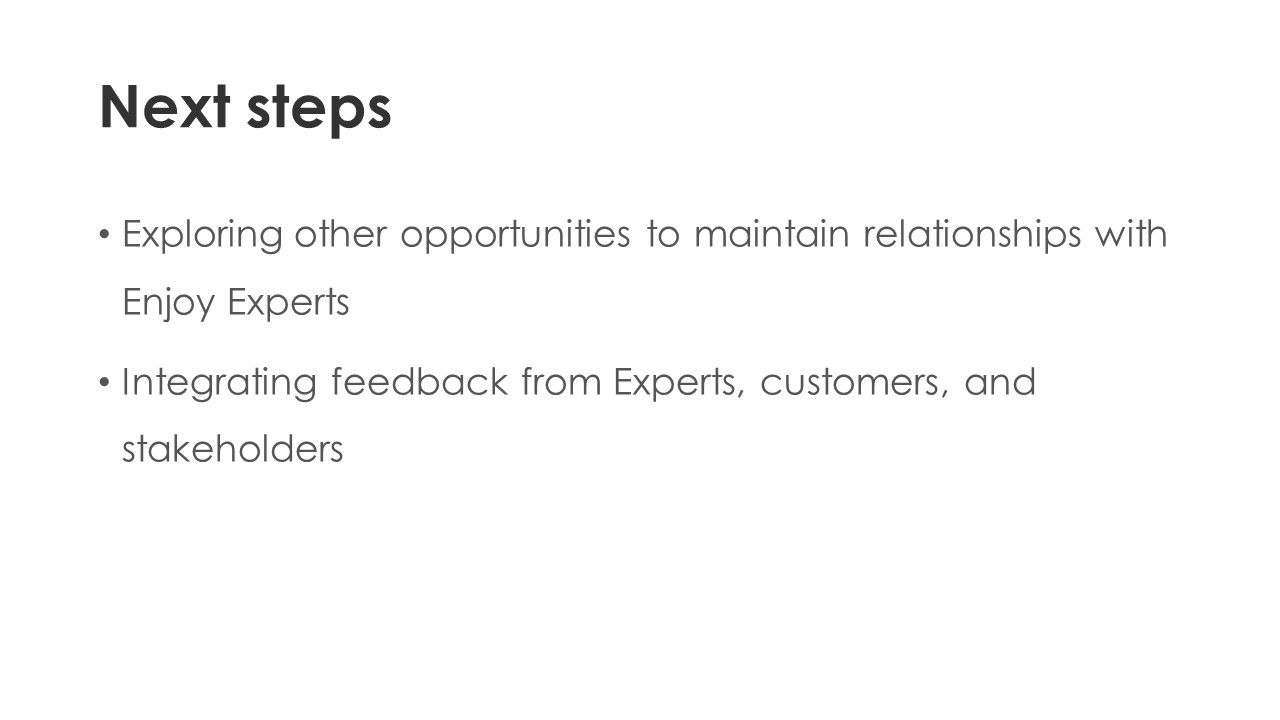 Next steps - Exploring other opportunities to maintain relationships with Enjoy Experts.
Integrating feedback from Experts, customers, and stakeholders.