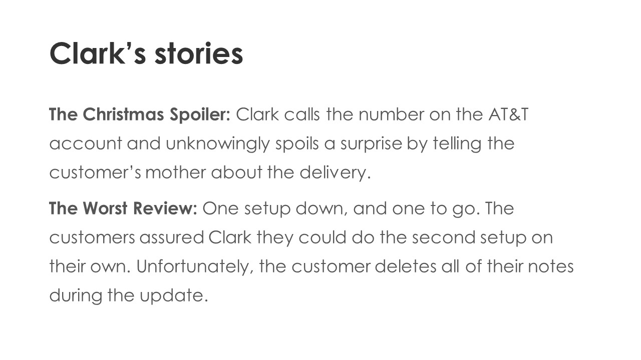 Clark’s stories - The Christmas Spoiler: Clark calls the number on the ATT account and unknowingly spoils a surprise by telling the customer’s mother about the delivery.
The Worst Review: One setup down, and one to go. The customers assured Clark they could do the second setup on their own. Unfortunately, the customer deletes all of their notes during the update.
