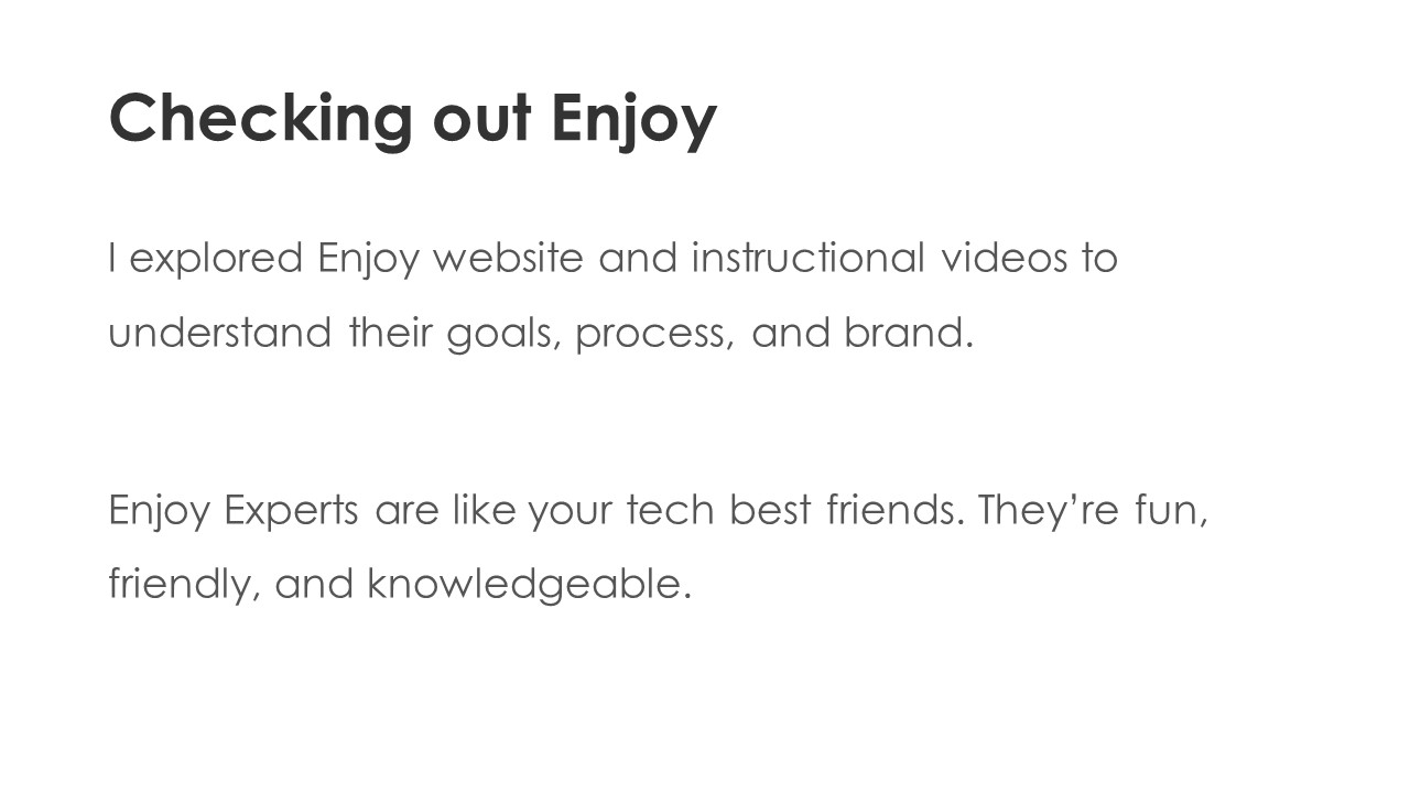 Checking out Enjoy - I explored Enjoy website and instructional videos to understand their goals, process, and brand.

Enjoy Experts are like your tech best friends. They’re fun, friendly, and knowledgeable.