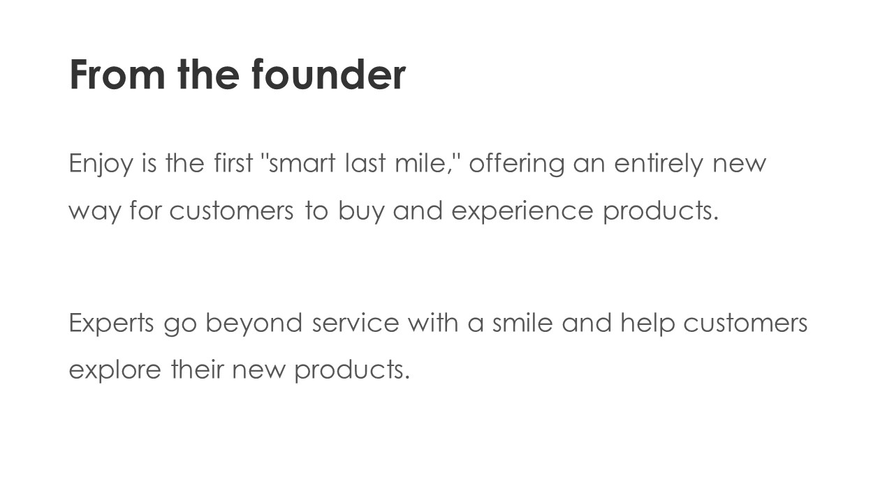 From the founder - Enjoy is the first 'smart last mile,'' offering an entirely new way for customers to buy and experience products.

Experts go beyond service with a smile and help customers explore their new products.