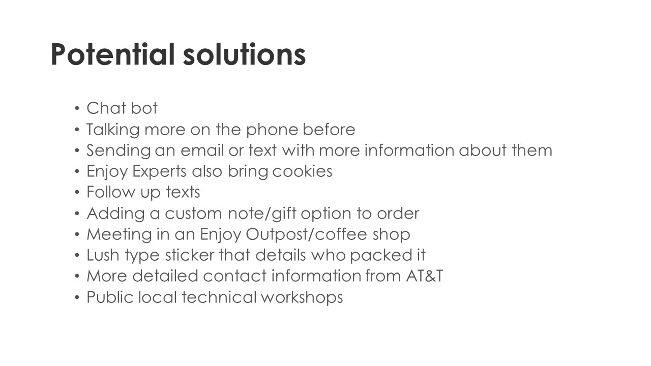 Potential solutions - Chat bot
Talking more on the phone before
Sending an email or text with more information about them
Enjoy Experts also bring cookies
Follow up texts
Adding a custom note/gift option to order
Meeting in an Enjoy Outpost/coffee shop
Lush type sticker that details who packed it
More detailed contact information from ATT
Public local technical workshops
